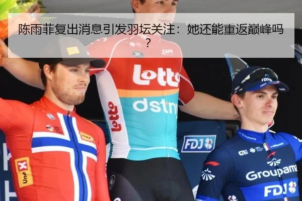 陈雨菲复出消息引发羽坛关注：她还能重返巅峰吗？